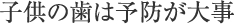 子供の歯は予防が大事